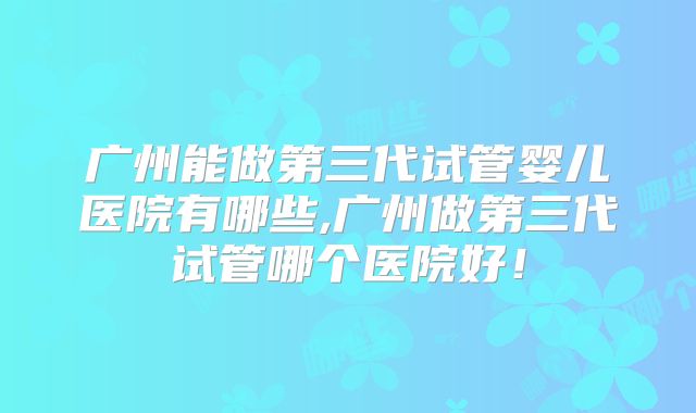 广州能做第三代试管婴儿医院有哪些,广州做第三代试管哪个医院好！