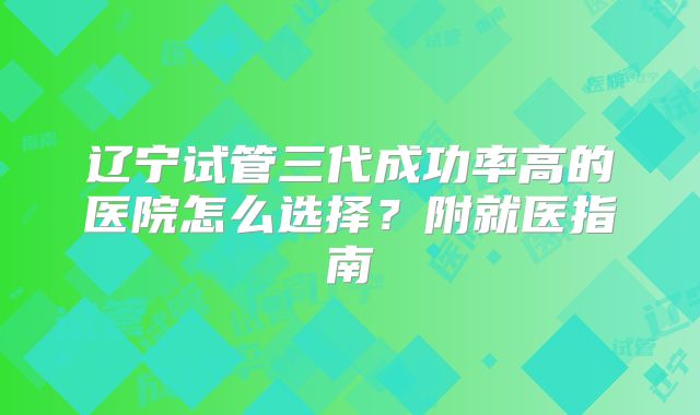 辽宁试管三代成功率高的医院怎么选择?附就医指南