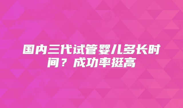 国内三代试管婴儿多长时间？成功率挺高