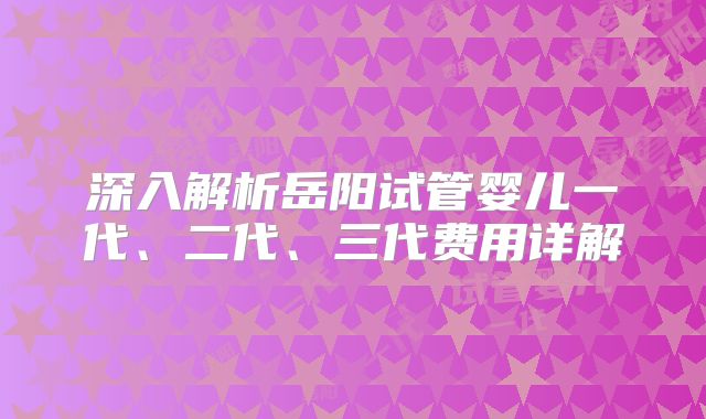 深入解析岳阳试管婴儿一代、二代、三代费用详解