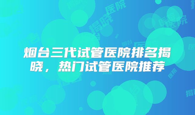 烟台三代试管医院排名揭晓，热门试管医院推荐