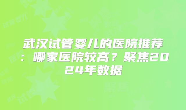 武汉试管婴儿的医院推荐：哪家医院较高？聚焦2024年数据