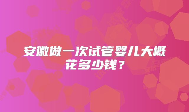 安徽做一次试管婴儿大概花多少钱？