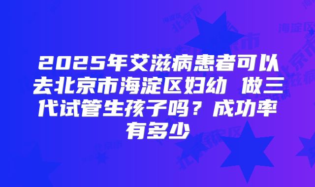 2025年艾滋病患者可以去北京市海淀区妇幼 做三代试管生孩子吗？成功率有多少