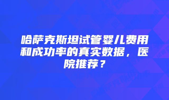 哈萨克斯坦试管婴儿费用和成功率的真实数据，医院推荐？
