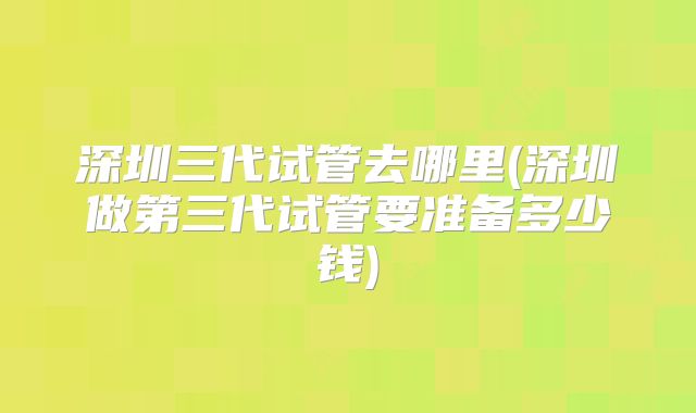 深圳三代试管去哪里(深圳做第三代试管要准备多少钱)