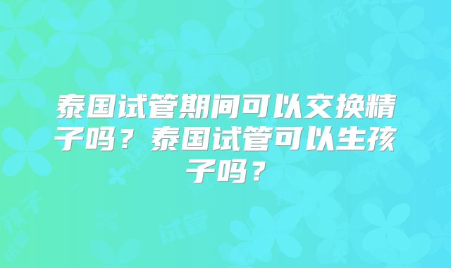 泰国试管期间可以交换精子吗？泰国试管可以生孩子吗？
