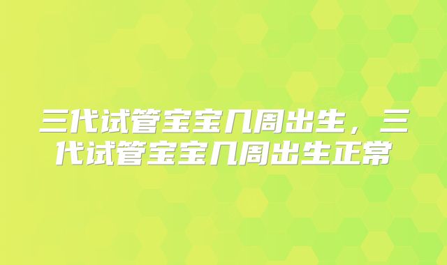 三代试管宝宝几周出生,三代试管宝宝几周出生正常