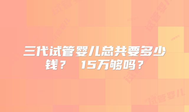 三代试管婴儿总共要多少钱？ 15万够吗？