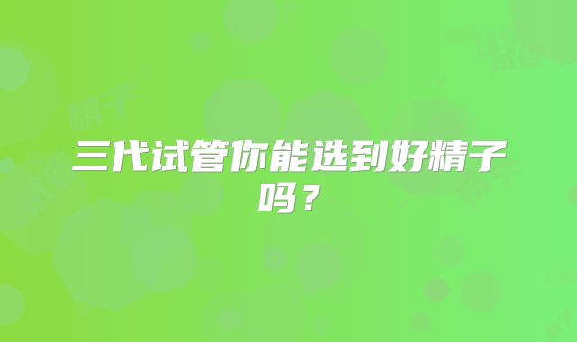 三代试管你能选到好精子吗？