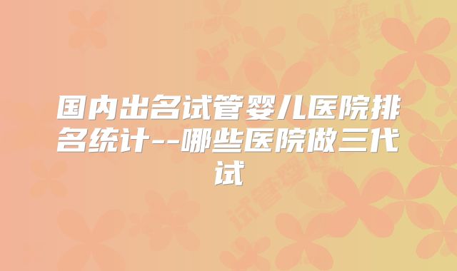 国内出名试管婴儿医院排名统计--哪些医院做三代试