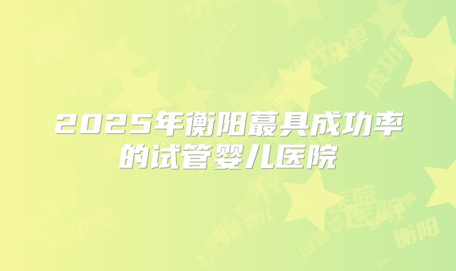 2025年衡阳蕞具成功率的试管婴儿医院