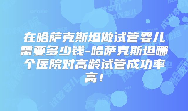 在哈萨克斯坦做试管婴儿需要多少钱-哈萨克斯坦哪个医院对高龄试管成功率高！