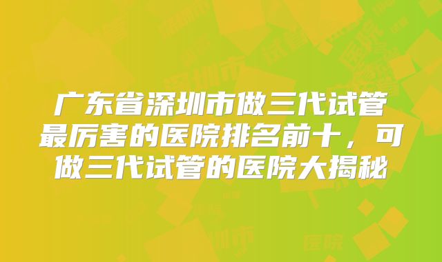 广东省深圳市做三代试管最厉害的医院排名前十，可做三代试管的医院大揭秘