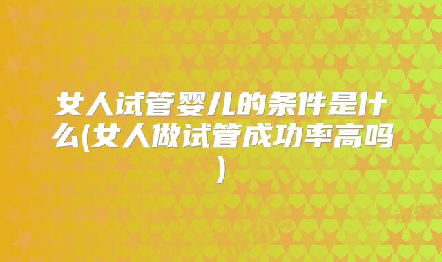 女人试管婴儿的条件是什么(女人做试管成功率高吗)