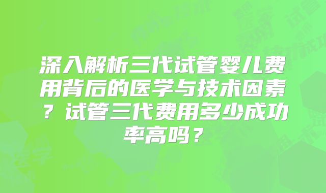 深入解析三代试管婴儿费用背后的医学与技术因素？试管三代费用多少成功率高吗？