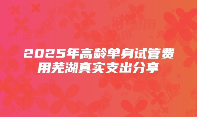 2025年高龄单身试管费用芜湖真实支出分享