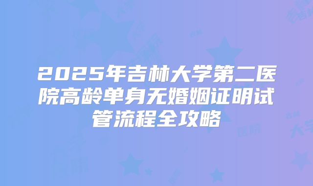 2025年吉林大学第二医院高龄单身无婚姻证明试管流程全攻略