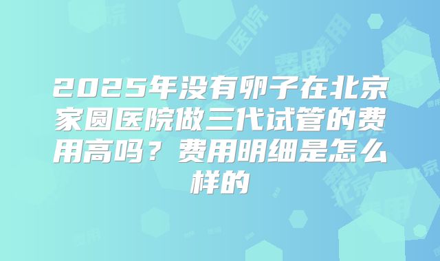 2025年没有卵子在北京家圆医院做三代试管的费用高吗？费用明细是怎么样的