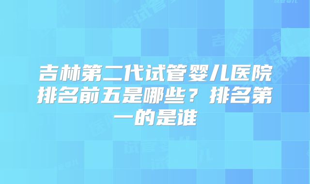 吉林第二代试管婴儿医院排名前五是哪些？排名第一的是谁