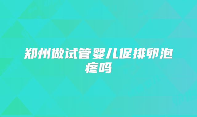 郑州做试管婴儿促排卵泡疼吗