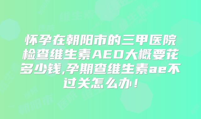 怀孕在朝阳市的三甲医院检查维生素AED大概要花多少钱,孕期查维生素ae不过关怎么办！