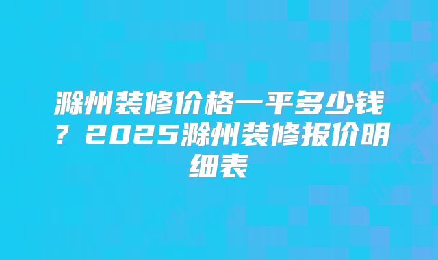 滁州装修价格一平多少钱？2025滁州装修报价明细表