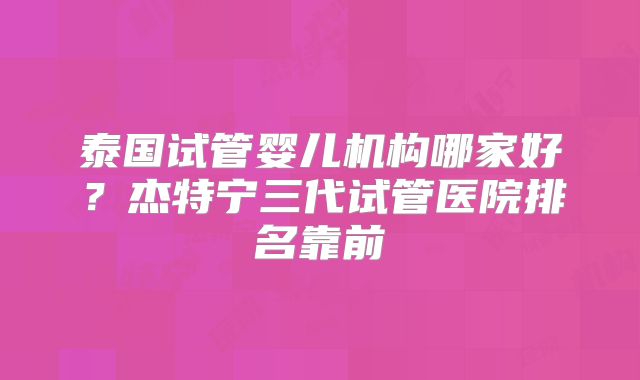泰国试管婴儿机构哪家好？杰特宁三代试管医院排名靠前