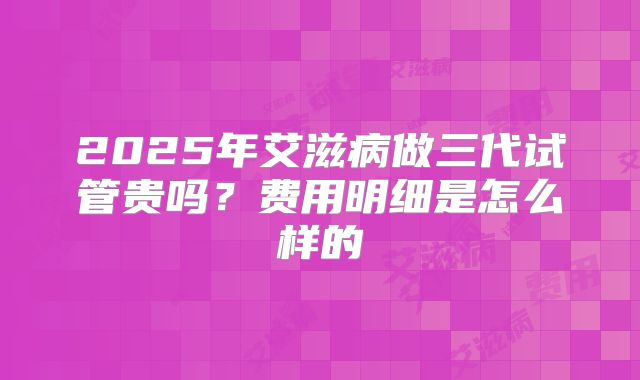 2025年艾滋病做三代试管贵吗？费用明细是怎么样的