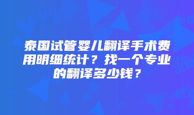 泰国试管婴儿翻译手术费用明细统计？找一个专业的翻译多少钱？
