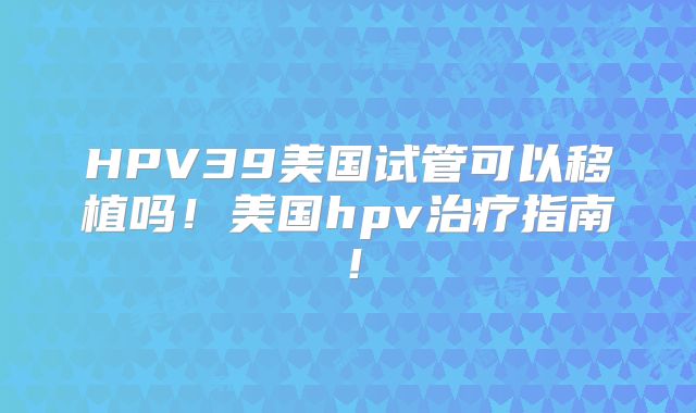 HPV39美国试管可以移植吗！美国hpv治疗指南！