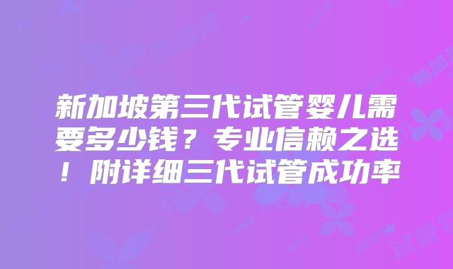 新加坡第三代试管婴儿需要多少钱？专业信赖之选！附详细三代试管成功率