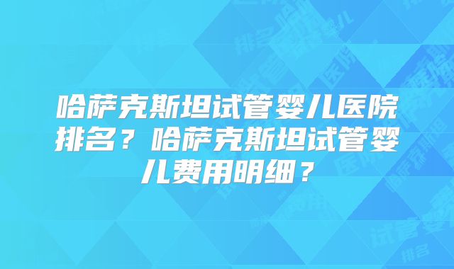 哈萨克斯坦试管婴儿医院排名？哈萨克斯坦试管婴儿费用明细？