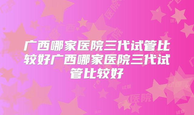 广西哪家医院三代试管比较好广西哪家医院三代试管比较好