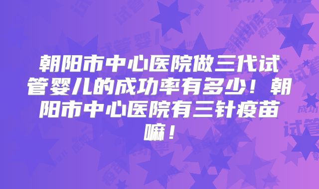 朝阳市中心医院做三代试管婴儿的成功率有多少！朝阳市中心医院有三针疫苗嘛！