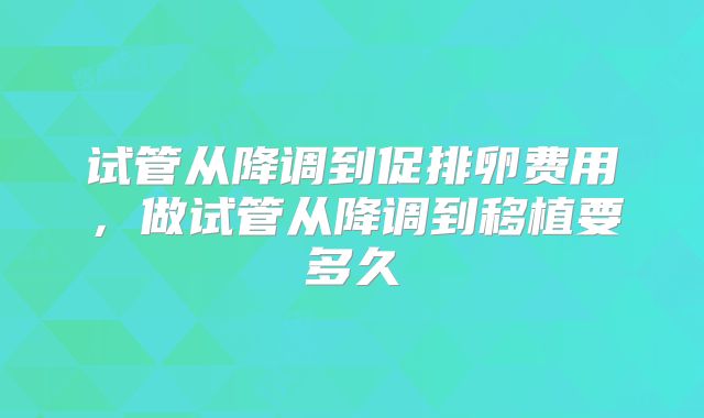 试管从降调到促排卵费用,做试管从降调到移植要多久