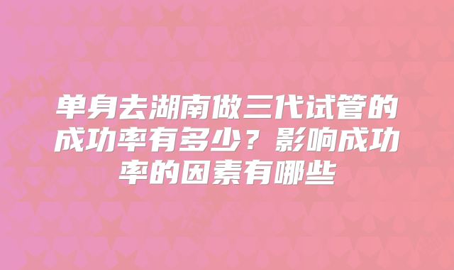单身去湖南做三代试管的成功率有多少?影响成功率的因素有哪些