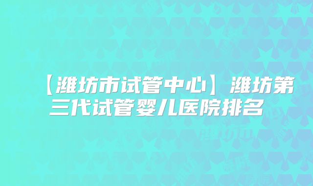 【潍坊市试管中心】潍坊第三代试管婴儿医院排名