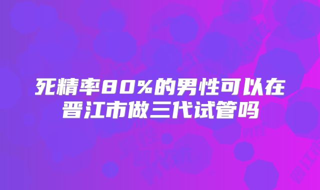 死精率80%的男性可以在晋江市做三代试管吗