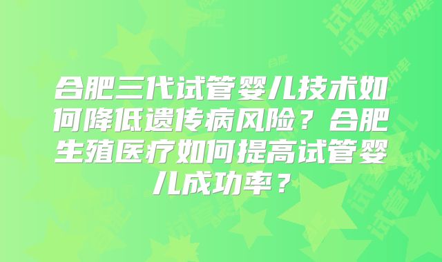 合肥三代试管婴儿技术如何降低遗传病风险？合肥生殖医疗如何提高试管婴儿成功率？