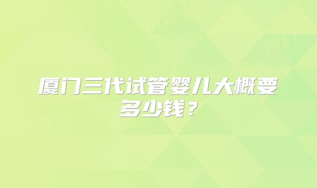 厦门三代试管婴儿大概要多少钱？