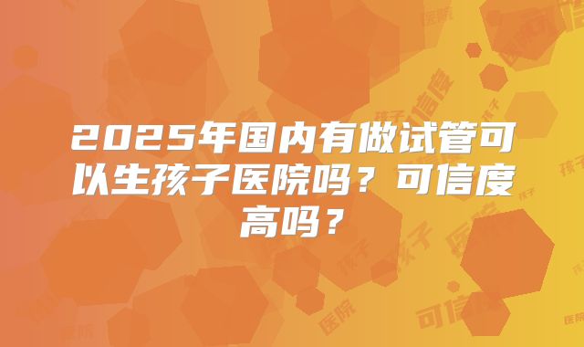 2025年国内有做试管可以生孩子医院吗？可信度高吗？