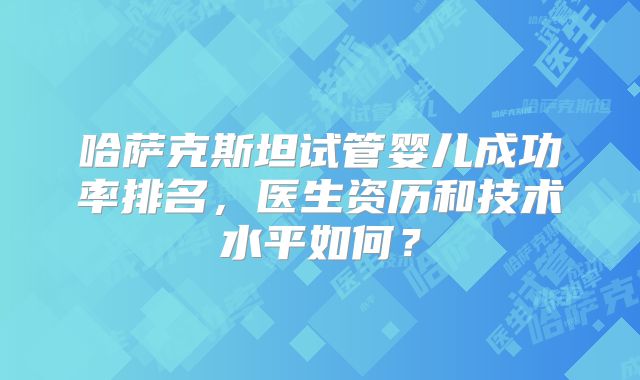 哈萨克斯坦试管婴儿成功率排名，医生资历和技术水平如何？