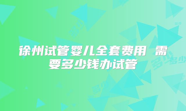 徐州试管婴儿全套费用 需要多少钱办试管