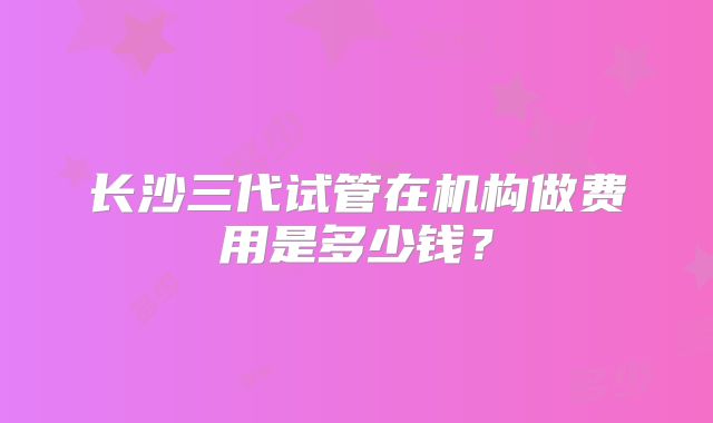 长沙三代试管在机构做费用是多少钱？