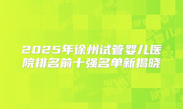 2025年徐州试管婴儿医院排名前十强名单新揭晓