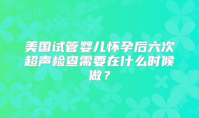 美国试管婴儿怀孕后六次超声检查需要在什么时候做？