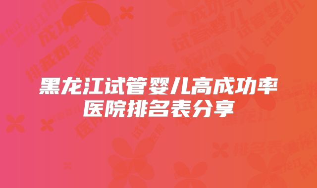 黑龙江试管婴儿高成功率医院排名表分享