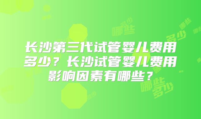 长沙第三代试管婴儿费用多少？长沙试管婴儿费用影响因素有哪些？