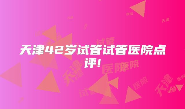 天津42岁试管试管医院点评!
